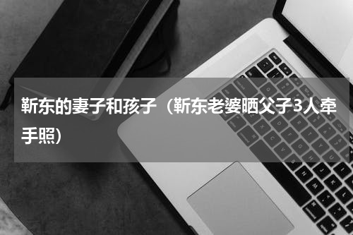 靳东的妻子和孩子（靳东老婆晒父子3人牵手照）