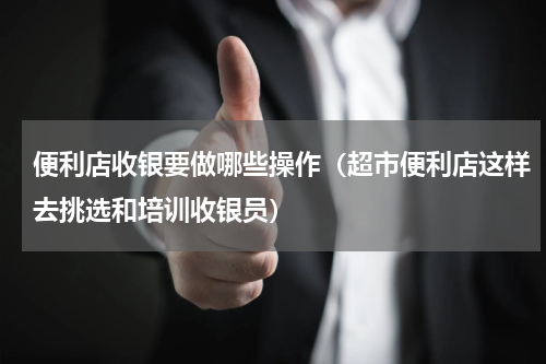 便利店收银要做哪些操作（超市便利店这样去挑选和培训收银员）