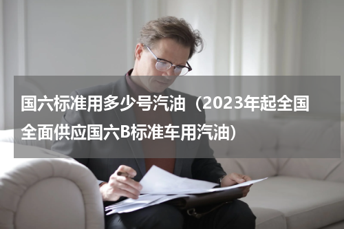 国六标准用多少号汽油（2023年起全国全面供应国六B标准车用汽油）