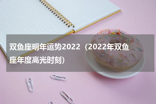 双鱼座明年运势2022（2022年双鱼座年度高光时刻）