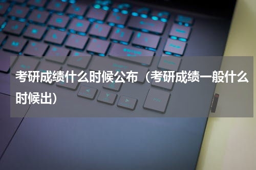 考研成绩什么时候公布（考研成绩一般什么时候出）
