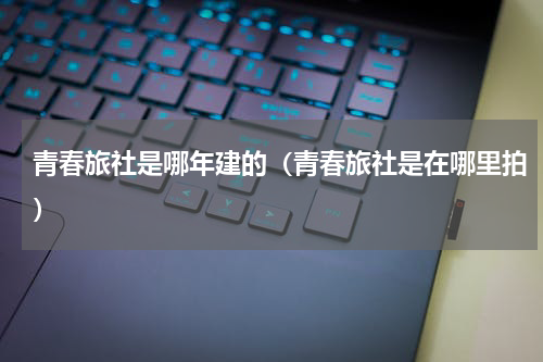 青春旅社是哪年建的（青春旅社是在哪里拍）
