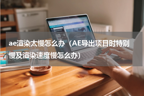 ae渲染太慢怎么办（AE导出项目时特别慢及渲染速度慢怎么办）