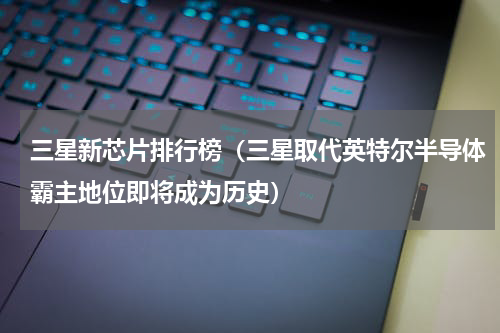 三星新芯片排行榜（三星取代英特尔半导体霸主地位即将成为历史）