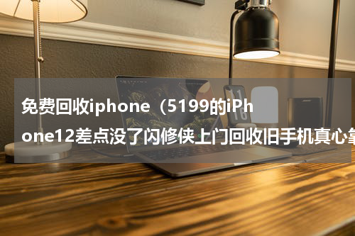 免费回收iphone（5199的iPhone12差点没了闪修侠上门回收旧手机真心靠谱）