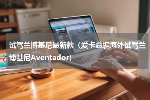 试驾兰博基尼最新款（爱卡总编海外试驾兰博基尼Aventador）