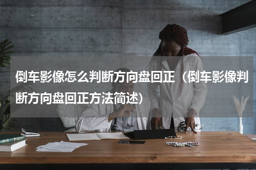倒车影像怎么判断方向盘回正（倒车影像判断方向盘回正方法简述）