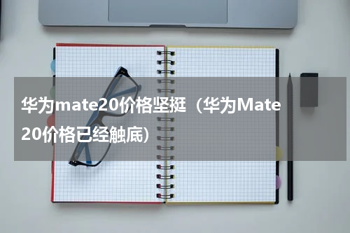 华为mate20价格坚挺（华为Mate20价格已经触底）