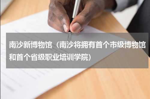 南沙新博物馆（南沙将拥有首个市级博物馆和首个省级职业培训学院）