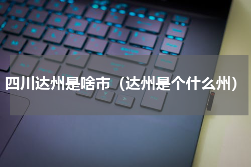 四川达州是啥市（达州是个什么州）