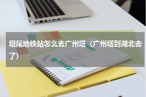 坦尾地铁站怎么去广州塔（广州塔到湖北去了）