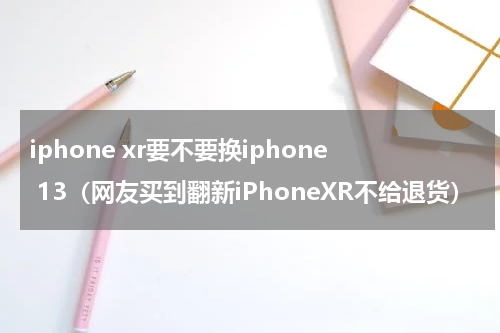 iphone xr要不要换iphone 13（网友买到翻新iPhoneXR不给退货）