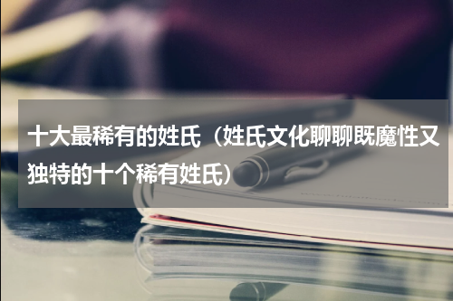 十大最稀有的姓氏（姓氏文化聊聊既魔性又独特的十个稀有姓氏）