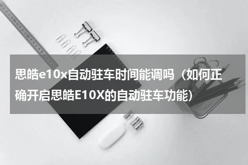 思皓e10x自动驻车时间能调吗（如何正确开启思皓E10X的自动驻车功能）