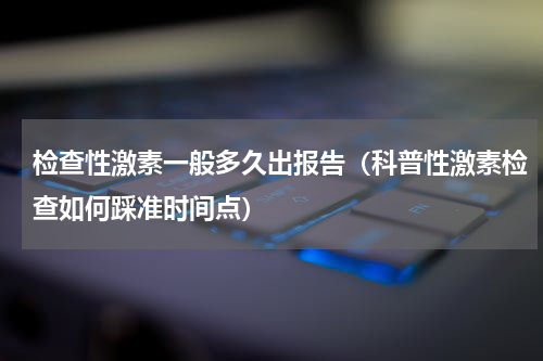 检查性激素一般多久出报告（科普性激素检查如何踩准时间点）