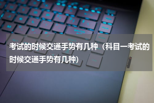 考试的时候交通手势有几种（科目一考试的时候交通手势有几种）