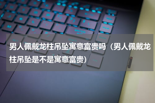 男人佩戴龙柱吊坠寓意富贵吗（男人佩戴龙柱吊坠是不是寓意富贵）