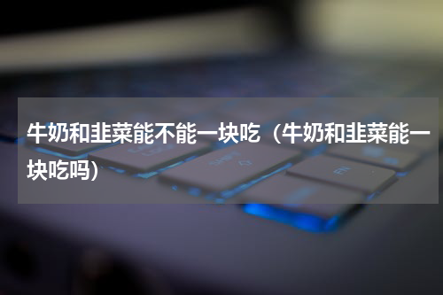 牛奶和韭菜能不能一块吃（牛奶和韭菜能一块吃吗）