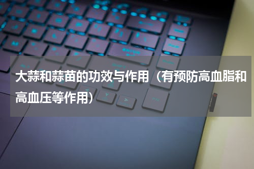 大蒜和蒜苗的功效与作用（有预防高血脂和高血压等作用）