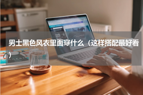 男士黑色风衣里面穿什么（这样搭配最好看）