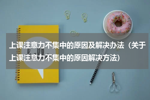 上课注意力不集中的原因及解决办法（关于上课注意力不集中的原因解决方法）