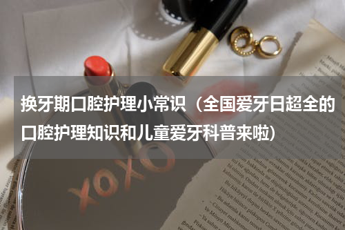 换牙期口腔护理小常识（全国爱牙日超全的口腔护理知识和儿童爱牙科普来啦）