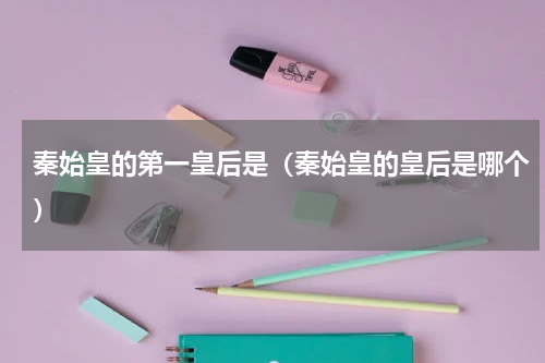 秦始皇的第一皇后是（秦始皇的皇后是哪个）