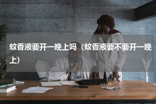蚊香液要开一晚上吗（蚊香液要不要开一晚上）