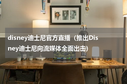 disney迪士尼官方直播（推出Disney迪士尼向流媒体全面出击）