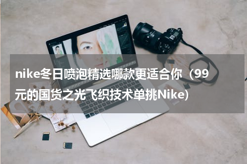 nike冬日喷泡精选哪款更适合你（99元的国货之光飞织技术单挑Nike）
