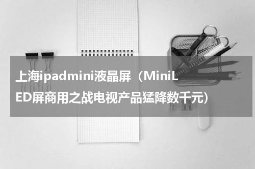 上海ipadmini液晶屏（MiniLED屏商用之战电视产品猛降数千元）