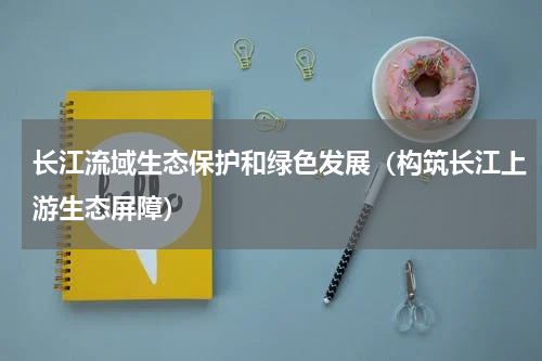 长江流域生态保护和绿色发展（构筑长江上游生态屏障）