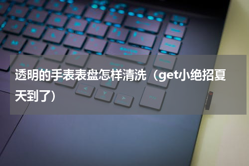 透明的手表表盘怎样清洗（get小绝招夏天到了）