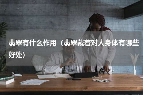 翡翠有什么作用（翡翠戴着对人身体有哪些好处）