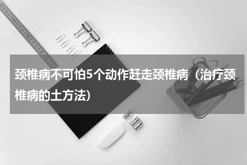 颈椎病不可怕5个动作赶走颈椎病（治疗颈椎病的土方法）