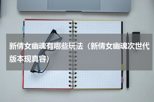 新倩女幽魂有哪些玩法（新倩女幽魂次世代版本现真容）