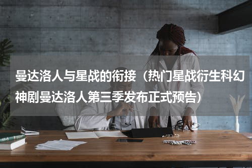 曼达洛人与星战的衔接（热门星战衍生科幻神剧曼达洛人第三季发布正式预告）