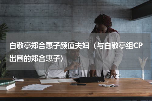 白敬亭郑合惠子颜值夫妇（与白敬亭组CP出圈的郑合惠子）