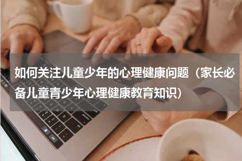 如何关注儿童少年的心理健康问题（家长必备儿童青少年心理健康教育知识）