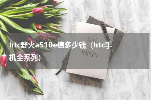 htc野火a510e值多少钱（htc手机全系列）