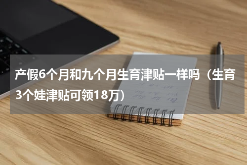 产假6个月和九个月生育津贴一样吗（生育3个娃津贴可领18万）