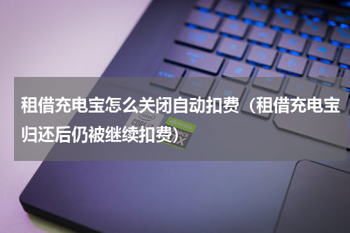 租借充电宝怎么关闭自动扣费（租借充电宝归还后仍被继续扣费）