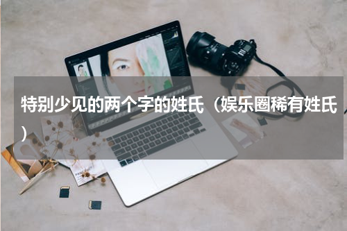 特别少见的两个字的姓氏（娱乐圈稀有姓氏）