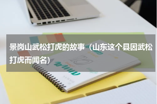 景岗山武松打虎的故事（山东这个县因武松打虎而闻名）