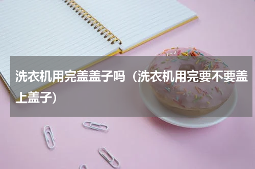 洗衣机用完盖盖子吗（洗衣机用完要不要盖上盖子）