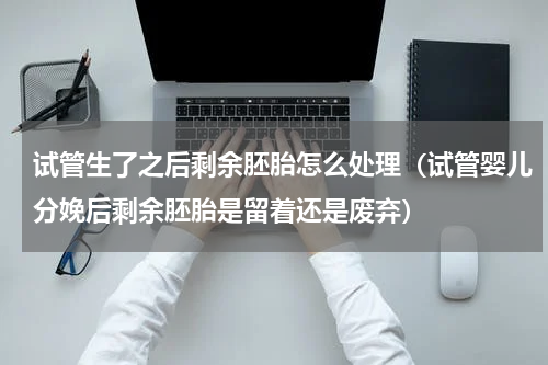 试管生了之后剩余胚胎怎么处理（试管婴儿分娩后剩余胚胎是留着还是废弃）