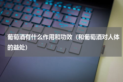 葡萄酒有什么作用和功效（和葡萄酒对人体的益处）