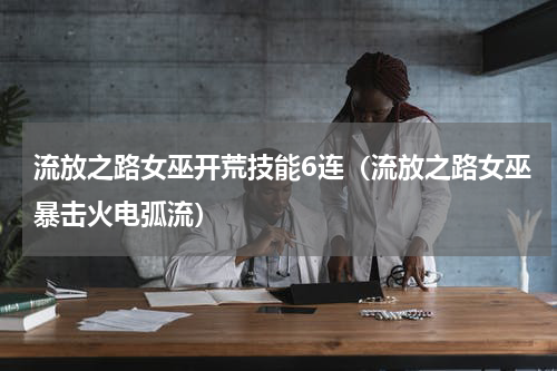 流放之路女巫开荒技能6连（流放之路女巫暴击火电弧流）
