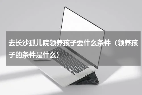 去长沙孤儿院领养孩子要什么条件（领养孩子的条件是什么）