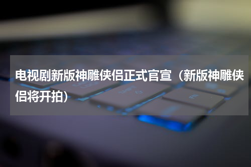 电视剧新版神雕侠侣正式官宣（新版神雕侠侣将开拍）